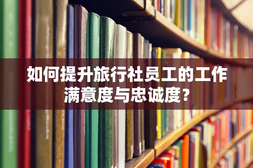 如何提升旅行社员工的工作满意度与忠诚度？