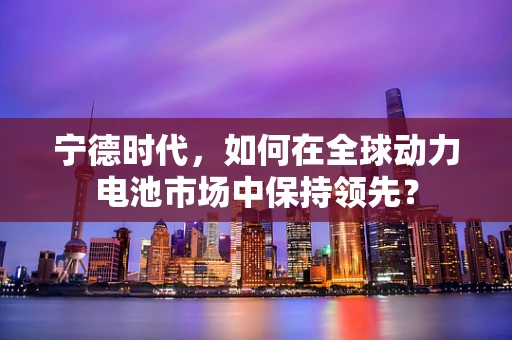 宁德时代，如何在全球动力电池市场中保持领先？