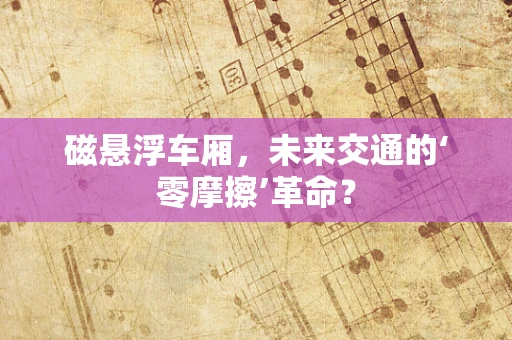 磁悬浮车厢，未来交通的‘零摩擦’革命？