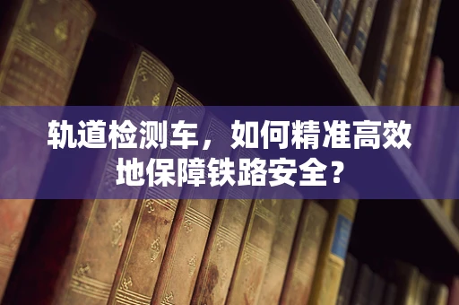 轨道检测车，如何精准高效地保障铁路安全？