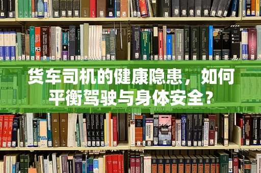 货车司机的健康隐患，如何平衡驾驶与身体安全？