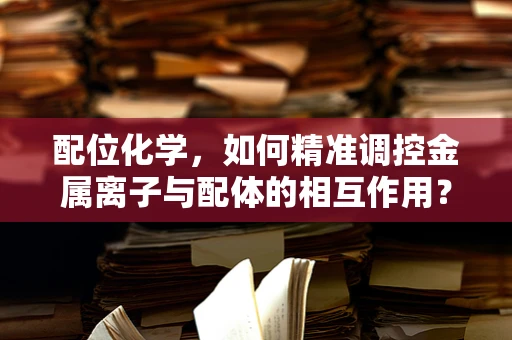 配位化学，如何精准调控金属离子与配体的相互作用？