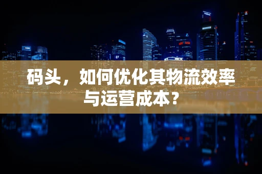 码头，如何优化其物流效率与运营成本？