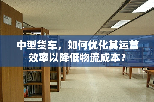 中型货车，如何优化其运营效率以降低物流成本？