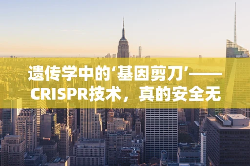 遗传学中的‘基因剪刀’——CRISPR技术，真的安全无虞吗？