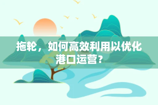 拖轮，如何高效利用以优化港口运营？